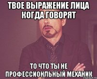 твое выражение лица когда говорят то что ты не профессионльный механик