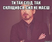 Ти так схуд, так скліщився, сил не маєш 