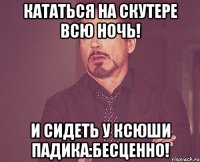 Кататься на Скутере всю ночь! И сидеть у Ксюши падика:Бесценно!