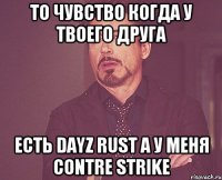 То чувство когда у твоего друга есть DayZ Rust А у меня contre strike