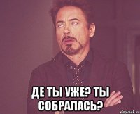  де ты уже? Ты собралась?