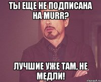 Ты еще не подписана на murr? Лучшие уже там, не медли!