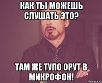 Как ты можешь слушать это? Там же тупо орут в микрофон!