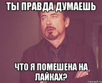 Ты правда думаешь что я помешена на лайках?