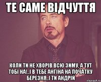 те саме відчуття коли ти не хворів всю зиму, а тут тобі на!..І в тебе ангіна на початку березня..і ти Андрій