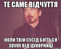 те саме відчуття коли твій сусід боїться звуку від цукорниці