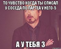 То чувство когда ты списал у соседа по партеа у него-5 а у тебя 3