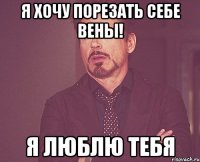 я хочу порезать себе вены! я люблю тебя