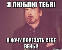 я люблю тебя! я хочу порезать себе вены!