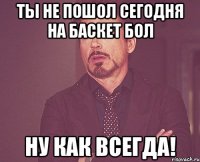 ты не пошол сегодня на баскет бол ну как всегда!