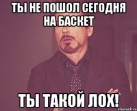 ты не пошол сегодня на баскет ты такой лох!