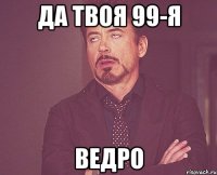 да твоя 99-я ВЕДРО