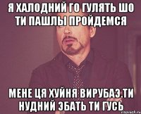 я халодний го гулять шо ти пашлы пройдемся мене ця хуйня вирубаэ.ти нудний эбать ти гусь