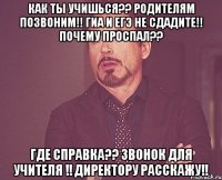 Как ты учишься?? Родителям позвоним!! Гиа и Егэ не сдадите!! Почему проспал?? Где справка?? Звонок для учителя !! Директору расскажу!!