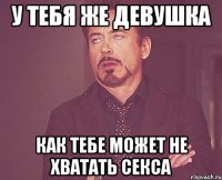 у тебя же девушка как тебе может не хватать секса