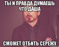 Ты и правда думаешь что Даша сможет отбить Сережу