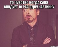 то чувство когда саня скидует 10 раз одну картинку 