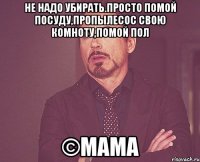 Не надо убирать.Просто помой посуду,пропылесос свою комноту,помой пол ©МАМА