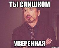 Ты слишком уверенная