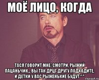 моё лицо, когда Тася говорит мне: смотри, рыжий пацаньчик... вы так дрцг другу подходите, и детки у вас рыженькие будут^^