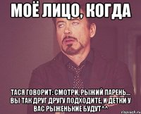 моё лицо, когда Тася говорит: смотри, рыжий парень... вы так друг другу подходите, и детки у вас рыженькие будут^^