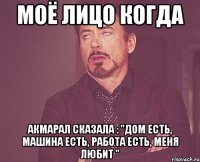 Моё лицо когда Акмарал сказала : "дом есть, машина есть, работа есть, МЕНЯ ЛЮБИТ "