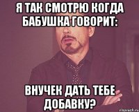 я так смотрю когда бабушка говорит: внучек дать тебе добавку?