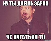 ну ты даешь Зарин че пугаться то