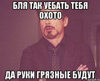 бля так уебать тебя охото да руки грязные будут