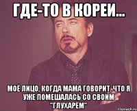 где-то в Кореи... моё лицо, когда мама говорит, что я уже помешалась со своим "Глухарём"