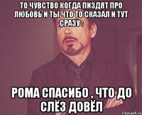 То чувство когда пиздят про любовь и ты что то сказал и тут сразу : Рома спасибо , что до слёз довёл