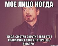 МОЕ ЛИЦО КОГДА "Киса, смотри окрутит тебя этот красавчик,голову потеряешь быстро."