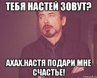 ТЕБЯ НАСТЕЙ ЗОВУТ? АХАХ.нАСТЯ ПОДАРИ МНЕ СЧАСТЬЕ!