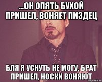 ...он опять бухой пришел, воняет пиздец Бля я уснуть не могу, брат пришел, носки воняют