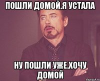 Пошли домой.Я устала Ну пошли уже.Хочу домой