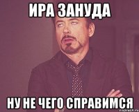 ира зануда ну не чего справимся