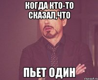 КОГДА КТО-ТО СКАЗАЛ,ЧТО ПЬЕТ ОДИН