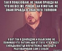 Так я показоваю, не знаю правда на что но всё же, рукой, так я мотаю, не знаю правда в знак чего, головой , а вот так я докладую и объясняю, не понимая что, потому как от того, что я несу складываетца впечатленье, как-будто разговариваю сам с собой