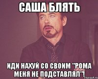 саша блять иди нахуй со своим "рома меня не подставлял"!