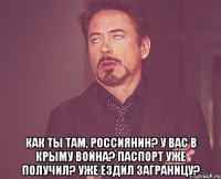  как ты там, россиянин? у вас в крыму война? паспорт уже получил? уже ездил заграницу?