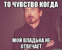 ТО ЧУВСТВО КОГДА МОЙ ВЛАДЬКА НЕ ОТВЕЧАЕТ