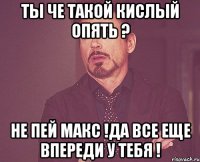 Ты че такой кислый опять ? Не пей Макс !Да все еще впереди у тебя !