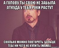 а голову ты свою не забыла ,откуда у тебя руки растут сколько можно повторять ,больше тебе ни чего не купить (мама).