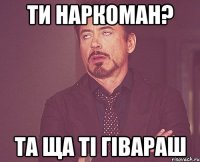 ти наркоман? та ща ті гівараш