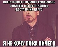 Света Просто я недавно рассталась с парнем, мы встречались достаточно долго я не хочу пока ничего