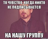 То чувство, когда никто не подписывается На нашу группу