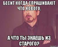 Бесит когда спрашивают что нового, а что ты знаешь из старого?