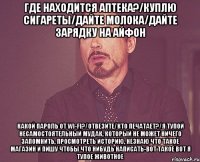 Где находится аптека?/Куплю сигареты/Дайте молока/Дайте зарядку на айфон Какой пароль от wi-fi?/Отвезите/Кто печатает?/Я тупой несамостоятельный мудак, который не может ничего запомнить, просмотреть историю, незнаю что такое магазин и пишу чтобы что нибудь написать-вот такое вот я тупое животное