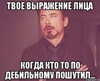 Твое выражение лица когда кто то по дебильному пошутил...