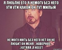 я люблю его я немогу без него ути ути какой он тут милый не могу жить без него нет он не любит он меня ...наверное . ..хотяяя..а нееет